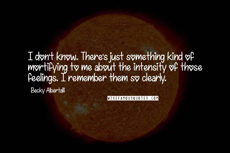 Becky Albertalli quotes: I don't know. There's just something kind of mortifying to me about the intensity of those feelings. I remember them so clearly. Becky Albertalli quotes: I don't know. There's just something kind of mortifying to me about the intensity of those feelings. I remember them so clearly.