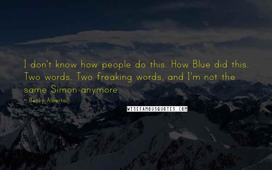 Becky Albertalli quotes: I don't know how people do this. How Blue did this. Two words. Two freaking words, and I'm not the same Simon anymore. Becky Albertalli quotes: I don't know how people do this. How Blue did this. Two words. Two freaking words, and I'm not the same Simon anymore.