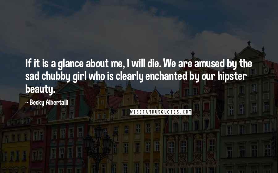 Becky Albertalli quotes: If it is a glance about me, I will die. We are amused by the sad chubby girl who is clearly enchanted by our hipster beauty. Becky Albertalli quotes: If it is a glance about me, I will die. We are amused by the sad chubby girl who is clearly enchanted by our hipster beauty.