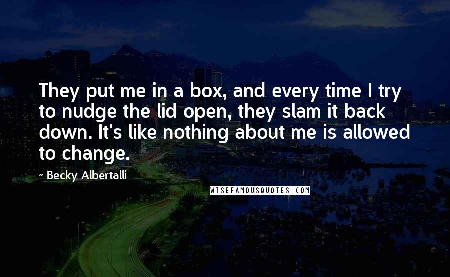 Becky Albertalli quotes: They put me in a box, and every time I try to nudge the lid open, they slam it back down. It's like nothing about me is allowed to change. Becky Albertalli quotes: They put me in a box, and every time I try to nudge the lid open, they slam it back down. It's like nothing about me is allowed to change.