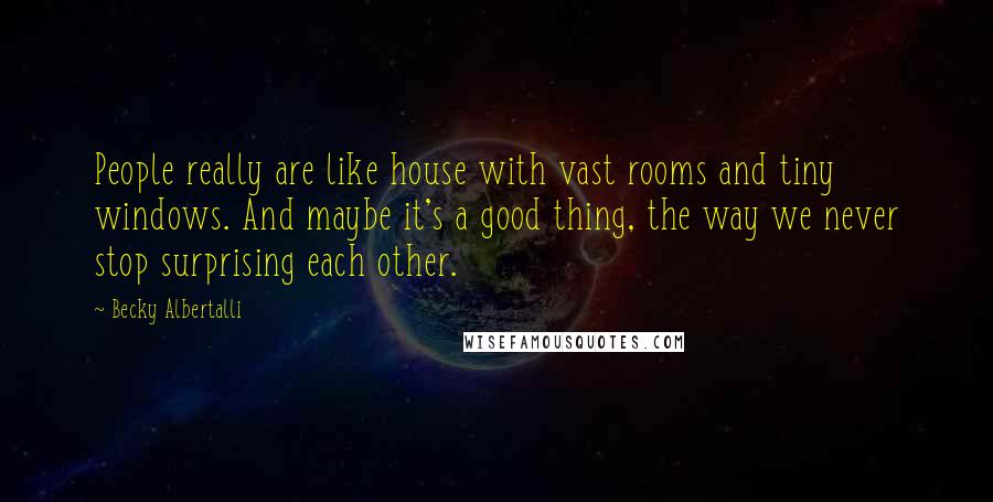 Becky Albertalli quotes: People really are like house with vast rooms and tiny windows. And maybe it's a good thing, the way we never stop surprising each other. Becky Albertalli quotes: People really are like house with vast rooms and tiny windows. And maybe it's a good thing, the way we never stop surprising each other.