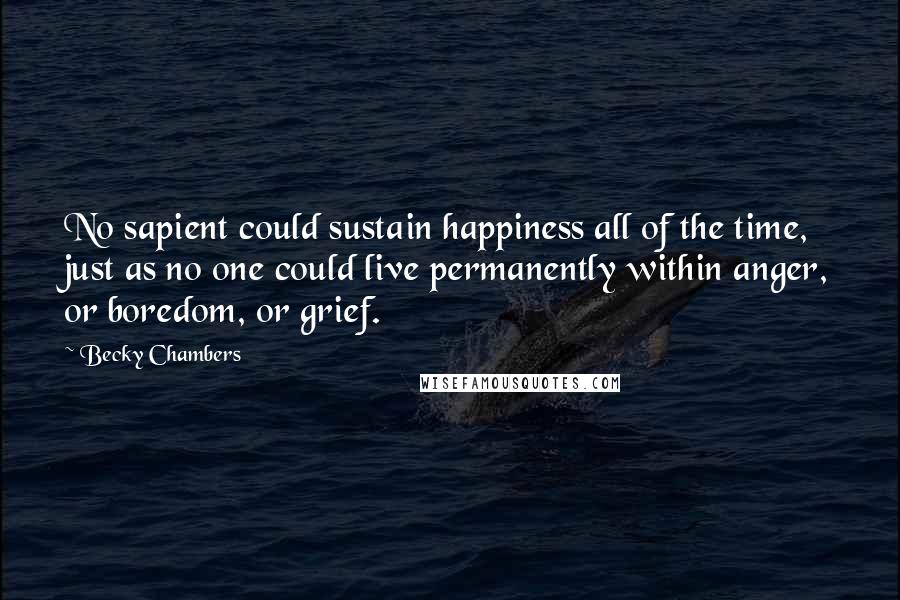 Becky Chambers quotes: No sapient could sustain happiness all of the time, just as no one could live permanently within anger, or boredom, or grief.