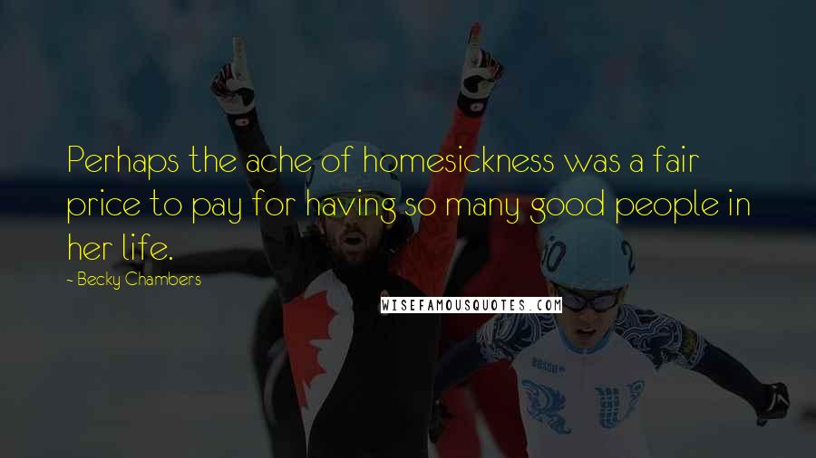 Becky Chambers quotes: Perhaps the ache of homesickness was a fair price to pay for having so many good people in her life. Becky Chambers quotes: Perhaps the ache of homesickness was a fair price to pay for having so many good people in her life.