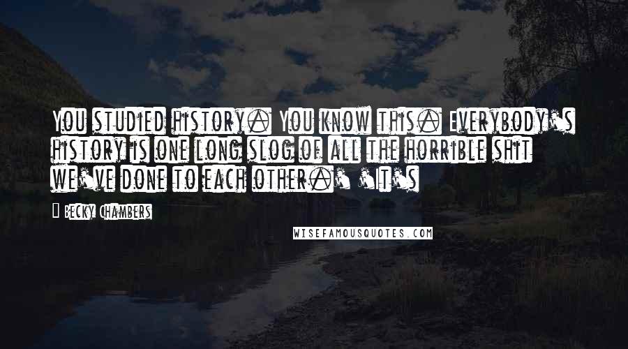 Becky Chambers quotes: You studied history. You know this. Everybody's history is one long slog of all the horrible shit we've done to each other.' 'It's Becky Chambers quotes: You studied history. You know this. Everybody's history is one long slog of all the horrible shit we've done to each other.' 'It's