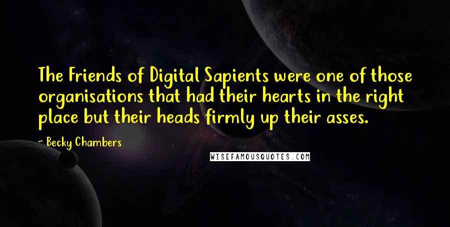 Becky Chambers quotes: The Friends of Digital Sapients were one of those organisations that had their hearts in the right place but their heads firmly up their asses. Becky Chambers quotes: The Friends of Digital Sapients were one of those organisations that had their hearts in the right place but their heads firmly up their asses.