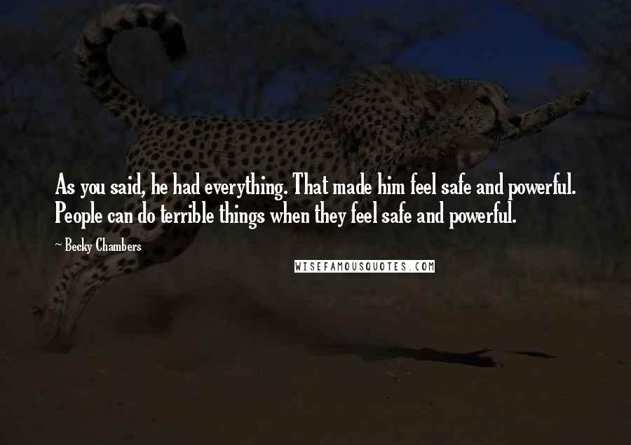 Becky Chambers quotes: As you said, he had everything. That made him feel safe and powerful. People can do terrible things when they feel safe and powerful. Becky Chambers quotes: As you said, he had everything. That made him feel safe and powerful. People can do terrible things when they feel safe and powerful.