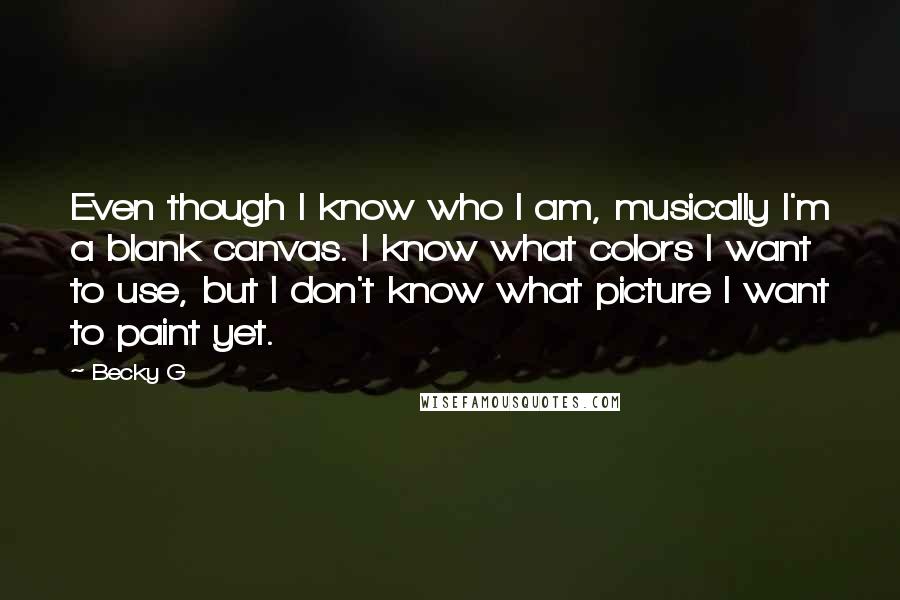 Becky G quotes: Even though I know who I am, musically I'm a blank canvas. I know what colors I want to use, but I don't know what picture I want to paint Becky G quotes: Even though I know who I am, musically I'm a blank canvas. I know what colors I want to use, but I don't know what picture I want to paint