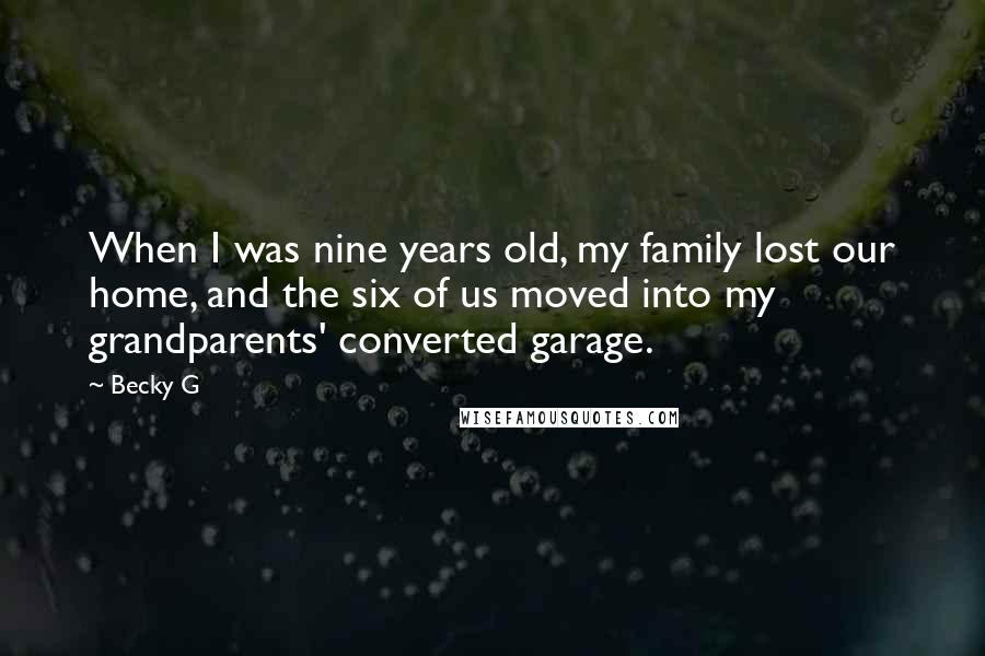 Becky G quotes: When I was nine years old, my family lost our home, and the six of us moved into my grandparents' converted garage. Becky G quotes: When I was nine years old, my family lost our home, and the six of us moved into my grandparents' converted garage.