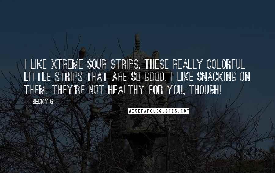 Becky G quotes: I like Xtreme Sour Strips. These really colorful little strips that are so good. I like snacking on them. They're not healthy for you, though! Becky G quotes: I like Xtreme Sour Strips. These really colorful little strips that are so good. I like snacking on them. They're not healthy for you, though!