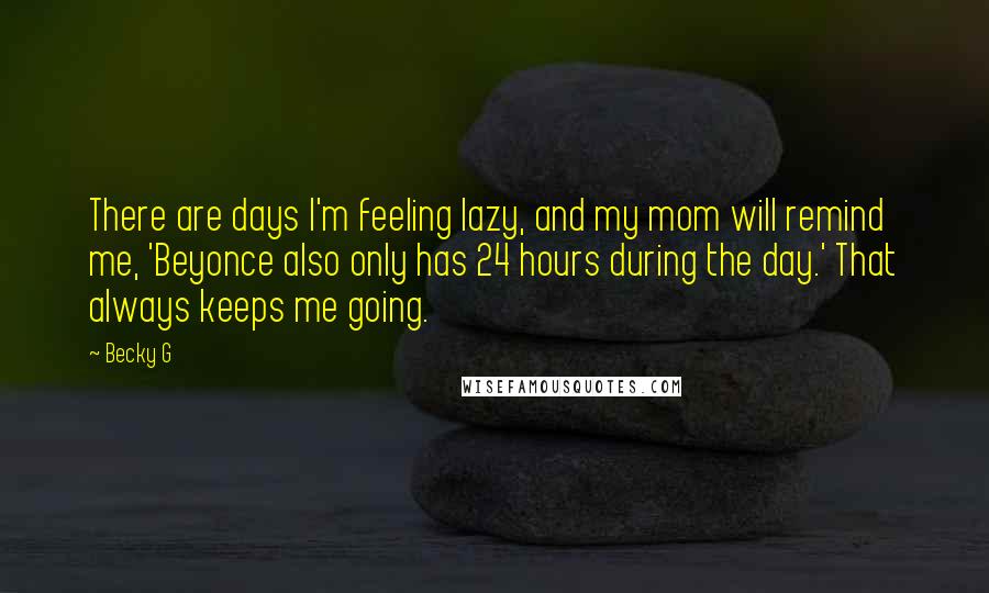 Becky G quotes: There are days I'm feeling lazy, and my mom will remind me, 'Beyonce also only has 24 hours during the day.' That always keeps me going. Becky G quotes: There are days I'm feeling lazy, and my mom will remind me, 'Beyonce also only has 24 hours during the day.' That always keeps me going.