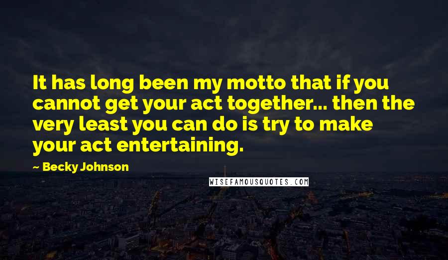 Becky Johnson quotes: It has long been my motto that if you cannot get your act together... then the very least you can do is try to make your act entertaining. Becky Johnson quotes: It has long been my motto that if you cannot get your act together... then the very least you can do is try to make your act entertaining.