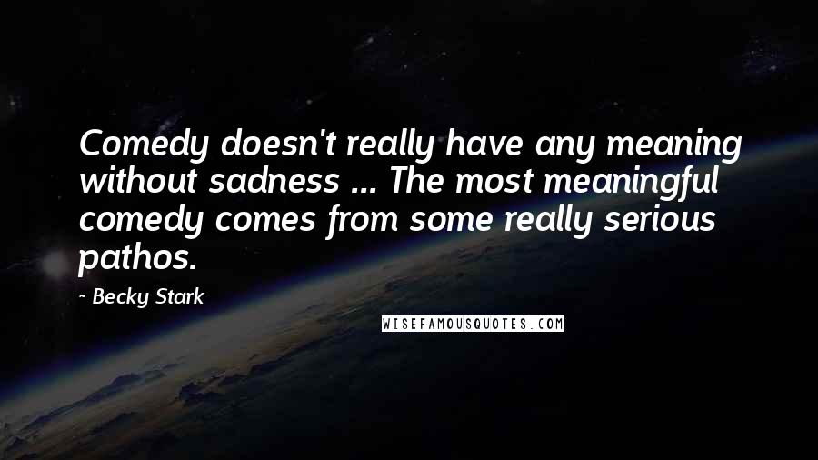 Becky Stark quotes: Comedy doesn't really have any meaning without sadness ... The most meaningful comedy comes from some really serious pathos.