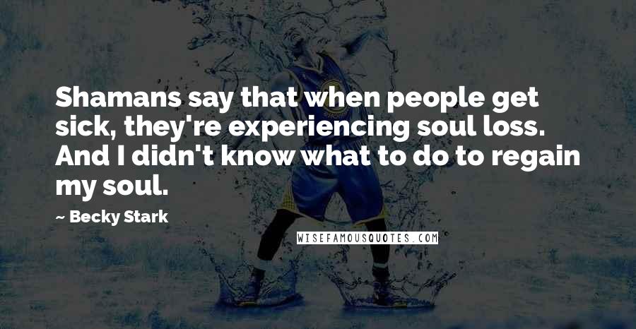 Becky Stark quotes: Shamans say that when people get sick, they're experiencing soul loss. And I didn't know what to do to regain my soul.