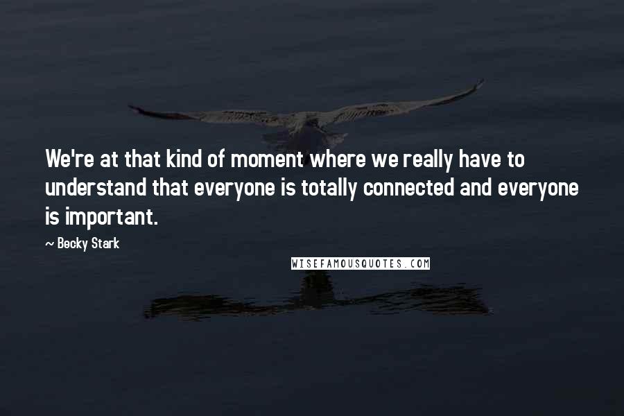 Becky Stark quotes: We're at that kind of moment where we really have to understand that everyone is totally connected and everyone is important.