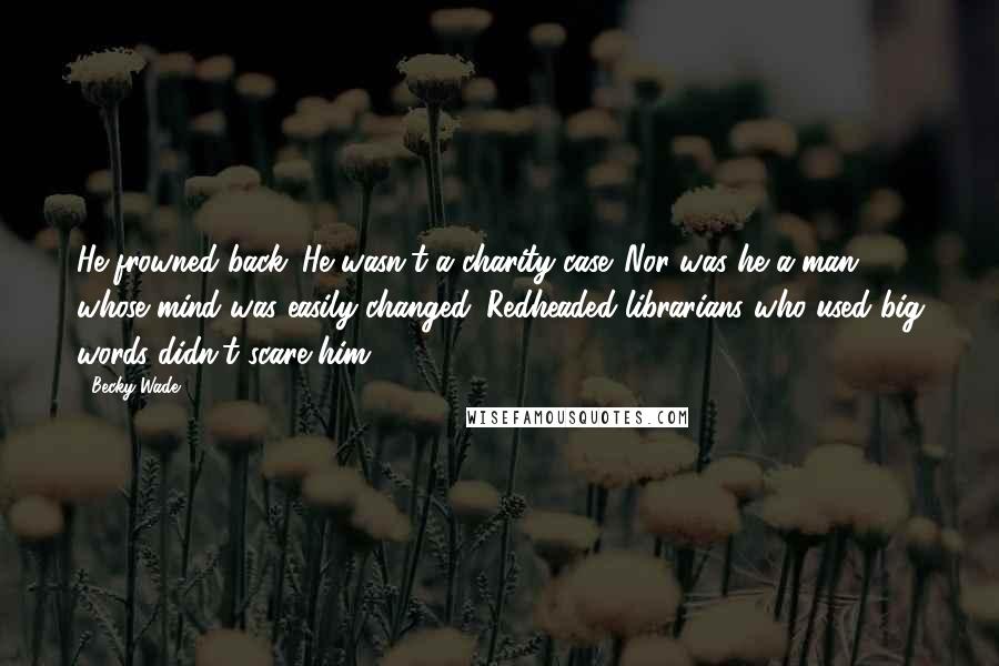 Becky Wade quotes: He frowned back. He wasn't a charity case. Nor was he a man whose mind was easily changed. Redheaded librarians who used big words didn't scare him. Becky Wade quotes: He frowned back. He wasn't a charity case. Nor was he a man whose mind was easily changed. Redheaded librarians who used big words didn't scare him.