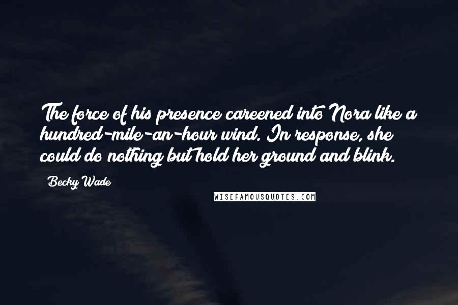 Becky Wade quotes: The force of his presence careened into Nora like a hundred-mile-an-hour wind. In response, she could do nothing but hold her ground and blink. Becky Wade quotes: The force of his presence careened into Nora like a hundred-mile-an-hour wind. In response, she could do nothing but hold her ground and blink.
