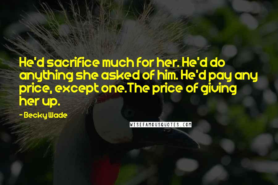 Becky Wade quotes: He'd sacrifice much for her. He'd do anything she asked of him. He'd pay any price, except one.The price of giving her up.