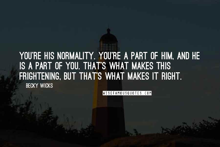 Becky Wicks quotes: You're his normality. You're a part of him, and he is a part of you. That's what makes this frightening, but that's what makes it right. Becky Wicks quotes: You're his normality. You're a part of him, and he is a part of you. That's what makes this frightening, but that's what makes it right.