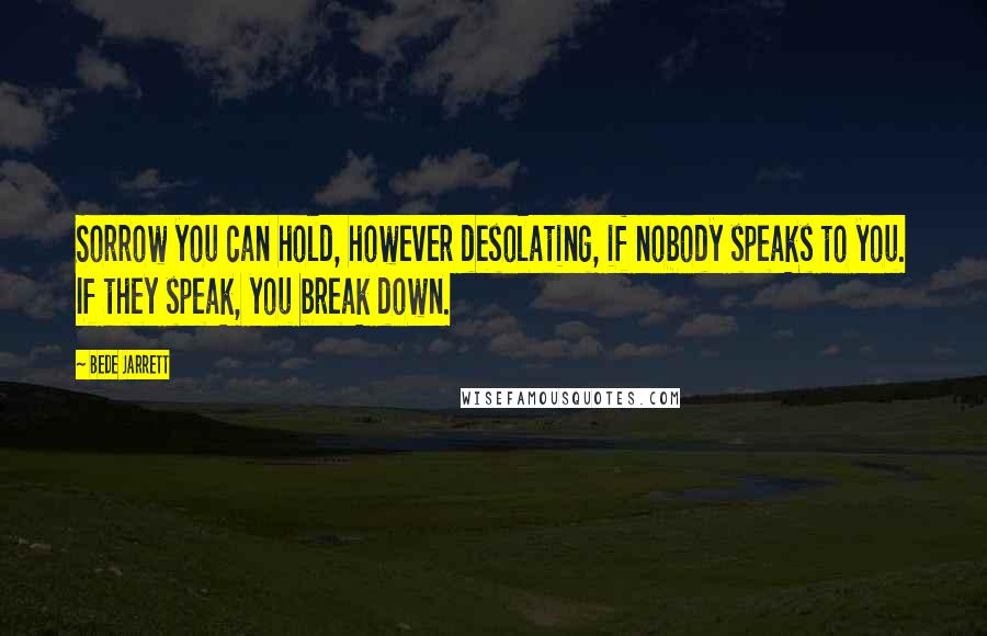 Bede Jarrett quotes: Sorrow you can hold, however desolating, if nobody speaks to you. If they speak, you break down.