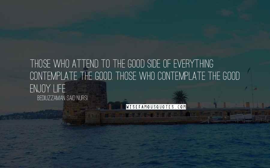 Bediuzzaman Said Nursi quotes: Those who attend to the good side of everything contemplate the good. Those who contemplate the good enjoy life.