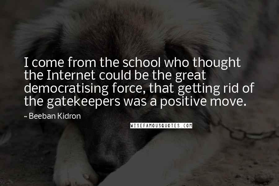 Beeban Kidron quotes: I come from the school who thought the Internet could be the great democratising force, that getting rid of the gatekeepers was a positive move.
