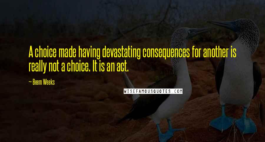 Beem Weeks quotes: A choice made having devastating consequences for another is really not a choice. It is an act. Beem Weeks quotes: A choice made having devastating consequences for another is really not a choice. It is an act.