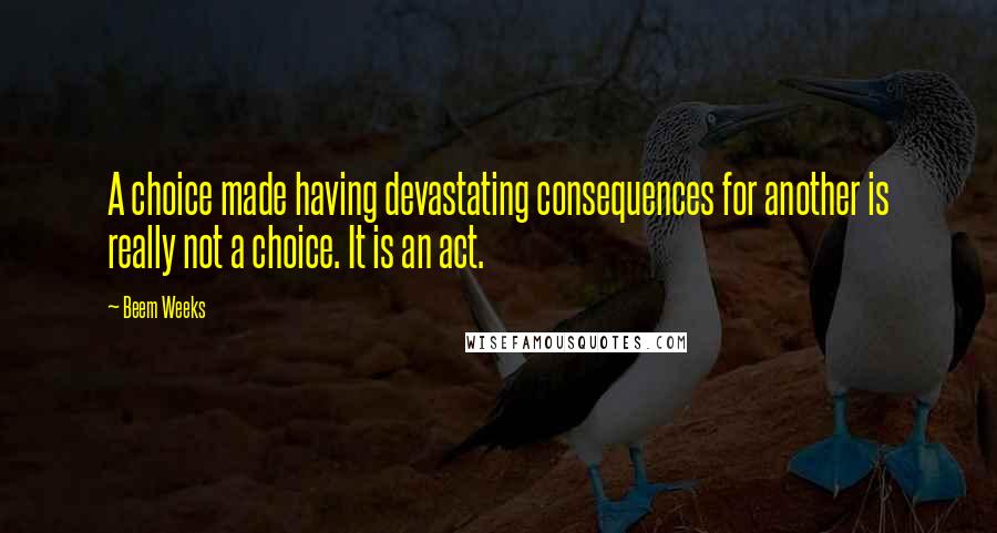 Beem Weeks quotes: A choice made having devastating consequences for another is really not a choice. It is an act.