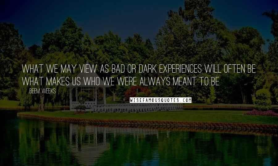 Beem Weeks quotes: What we may view as bad or dark experiences will often be what makes us who we were always meant to be.