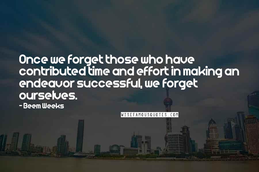 Beem Weeks quotes: Once we forget those who have contributed time and effort in making an endeavor successful, we forget ourselves. Beem Weeks quotes: Once we forget those who have contributed time and effort in making an endeavor successful, we forget ourselves.