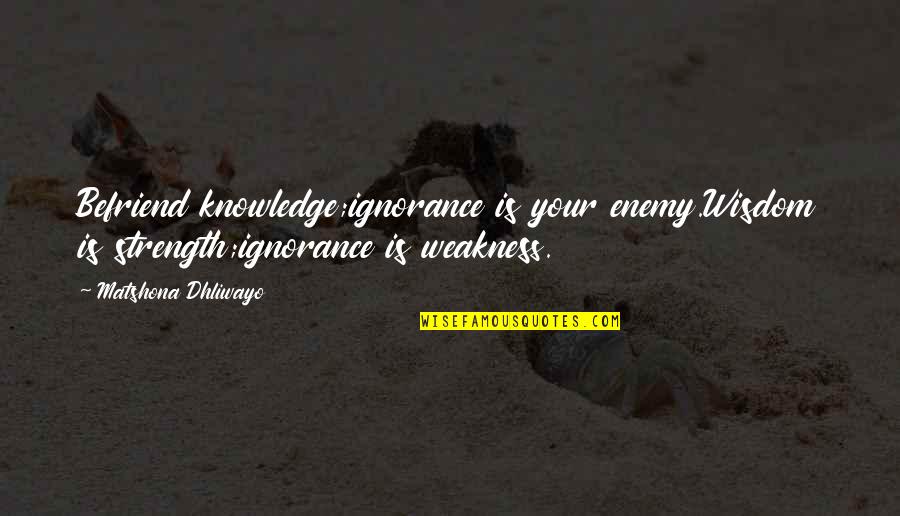 Befriend Quotes By Matshona Dhliwayo: Befriend knowledge;ignorance is your enemy.Wisdom is strength;ignorance is Befriend Quotes By Matshona Dhliwayo: Befriend knowledge;ignorance is your enemy.Wisdom is strength;ignorance is