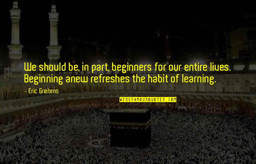 Beginning Anew Quotes By Eric Greitens: We should be, in part, beginners for our Beginning Anew Quotes By Eric Greitens: We should be, in part, beginners for our