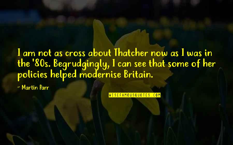 Begrudgingly Quotes By Martin Parr: I am not as cross about Thatcher now