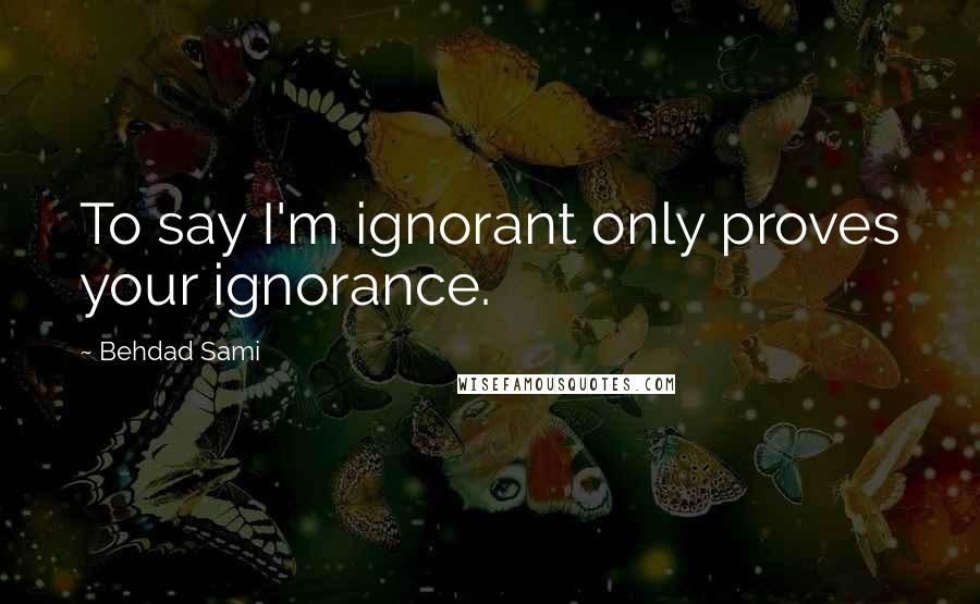 Behdad Sami quotes: To say I'm ignorant only proves your ignorance.