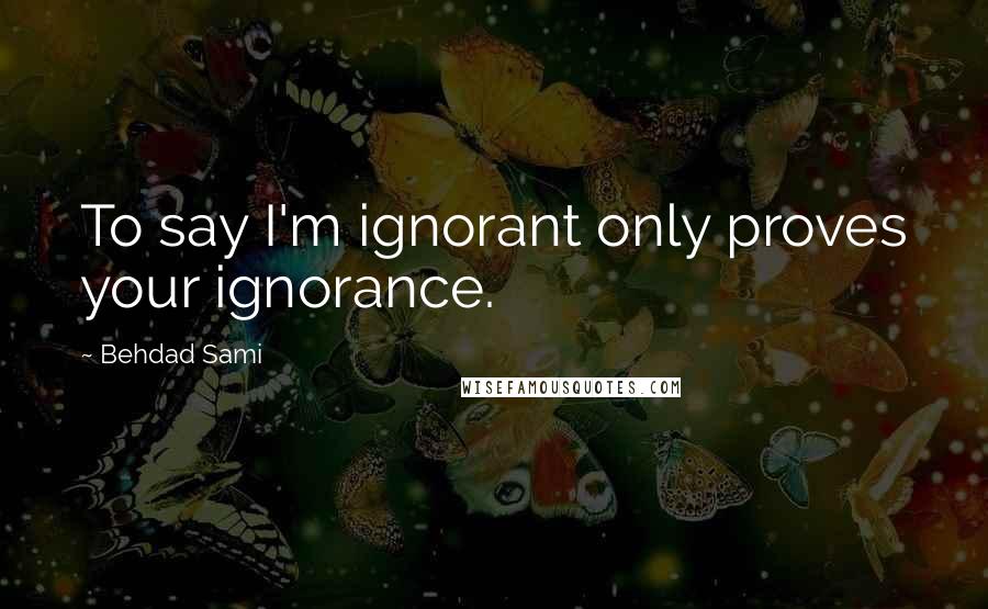 Behdad Sami quotes: To say I'm ignorant only proves your ignorance. Behdad Sami quotes: To say I'm ignorant only proves your ignorance.