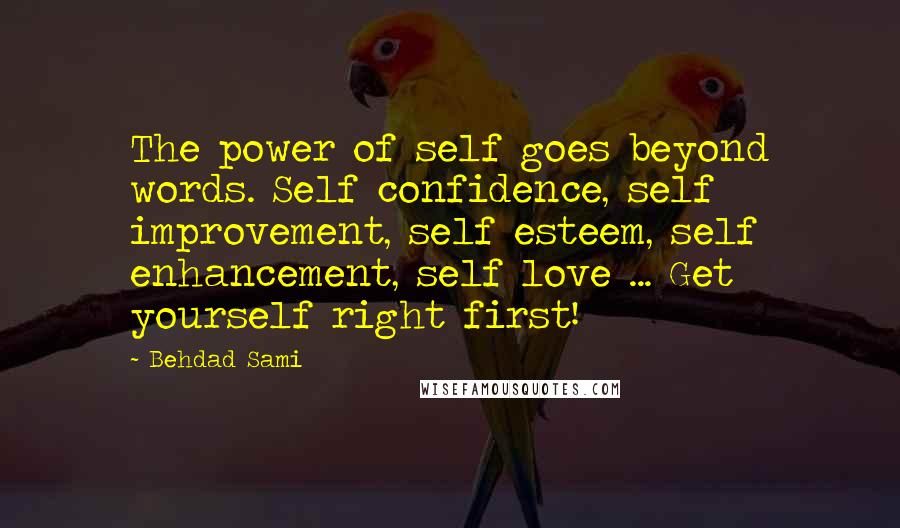 Behdad Sami quotes: The power of self goes beyond words. Self confidence, self improvement, self esteem, self enhancement, self love ... Get yourself right first! Behdad Sami quotes: The power of self goes beyond words. Self confidence, self improvement, self esteem, self enhancement, self love ... Get yourself right first!