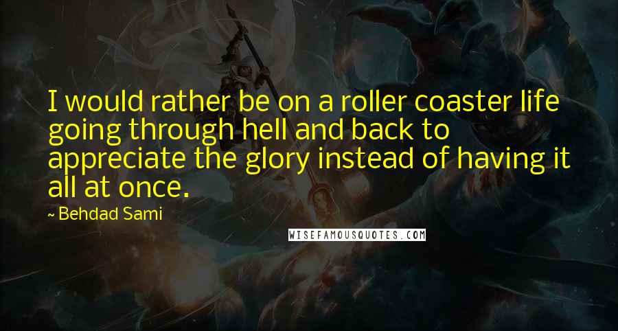 Behdad Sami quotes: I would rather be on a roller coaster life going through hell and back to appreciate the glory instead of having it all at once. Behdad Sami quotes: I would rather be on a roller coaster life going through hell and back to appreciate the glory instead of having it all at once.