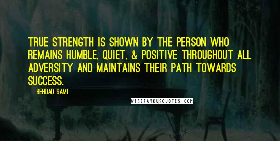 Behdad Sami quotes: True strength is shown by the person who remains humble, quiet, & positive throughout all adversity and maintains their path towards success. Behdad Sami quotes: True strength is shown by the person who remains humble, quiet, & positive throughout all adversity and maintains their path towards success.