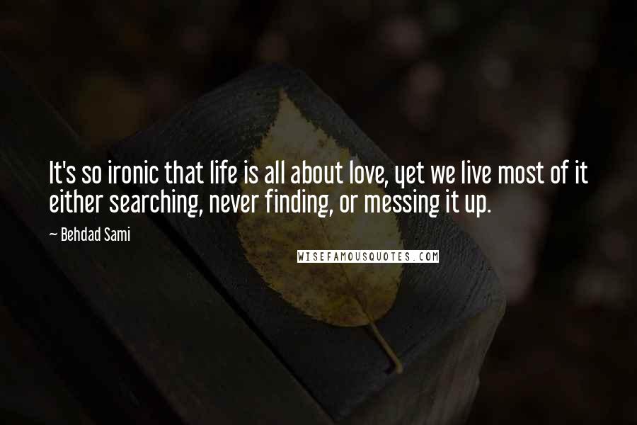 Behdad Sami quotes: It's so ironic that life is all about love, yet we live most of it either searching, never finding, or messing it up.