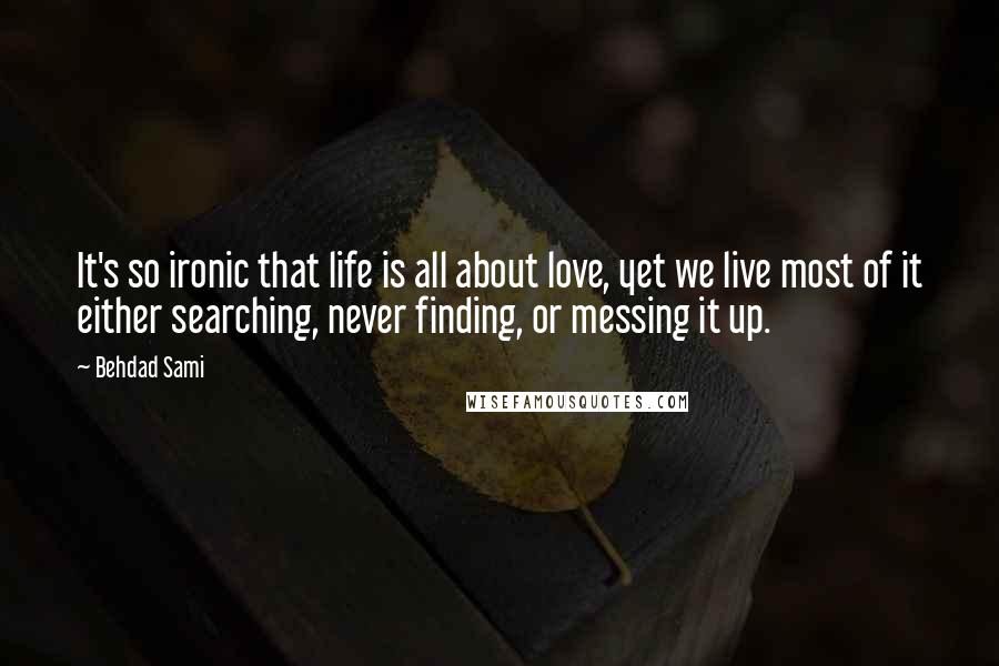 Behdad Sami quotes: It's so ironic that life is all about love, yet we live most of it either searching, never finding, or messing it up. Behdad Sami quotes: It's so ironic that life is all about love, yet we live most of it either searching, never finding, or messing it up.