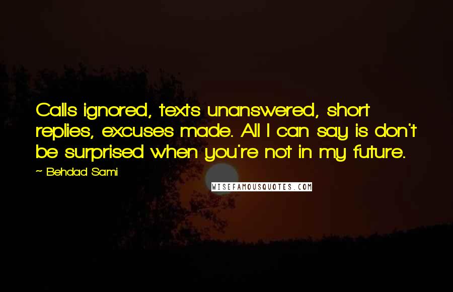 Behdad Sami quotes: Calls ignored, texts unanswered, short replies, excuses made. All I can say is don't be surprised when you're not in my future. Behdad Sami quotes: Calls ignored, texts unanswered, short replies, excuses made. All I can say is don't be surprised when you're not in my future.
