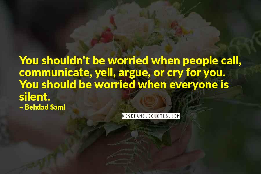 Behdad Sami quotes: You shouldn't be worried when people call, communicate, yell, argue, or cry for you. You should be worried when everyone is silent. Behdad Sami quotes: You shouldn't be worried when people call, communicate, yell, argue, or cry for you. You should be worried when everyone is silent.