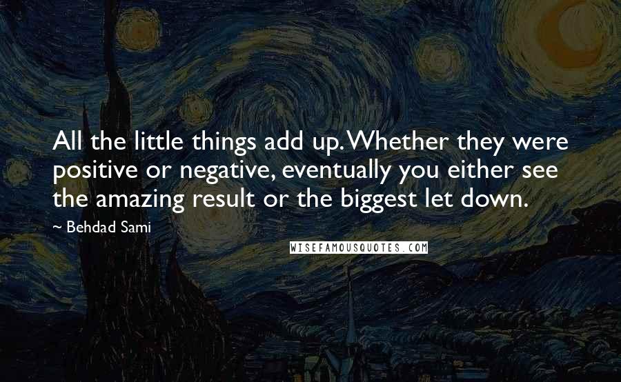 Behdad Sami quotes: All the little things add up. Whether they were positive or negative, eventually you either see the amazing result or the biggest let down. Behdad Sami quotes: All the little things add up. Whether they were positive or negative, eventually you either see the amazing result or the biggest let down.
