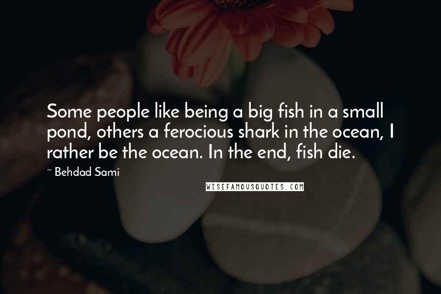 Behdad Sami quotes: Some people like being a big fish in a small pond, others a ferocious shark in the ocean, I rather be the ocean. In the end, fish die. Behdad Sami quotes: Some people like being a big fish in a small pond, others a ferocious shark in the ocean, I rather be the ocean. In the end, fish die.