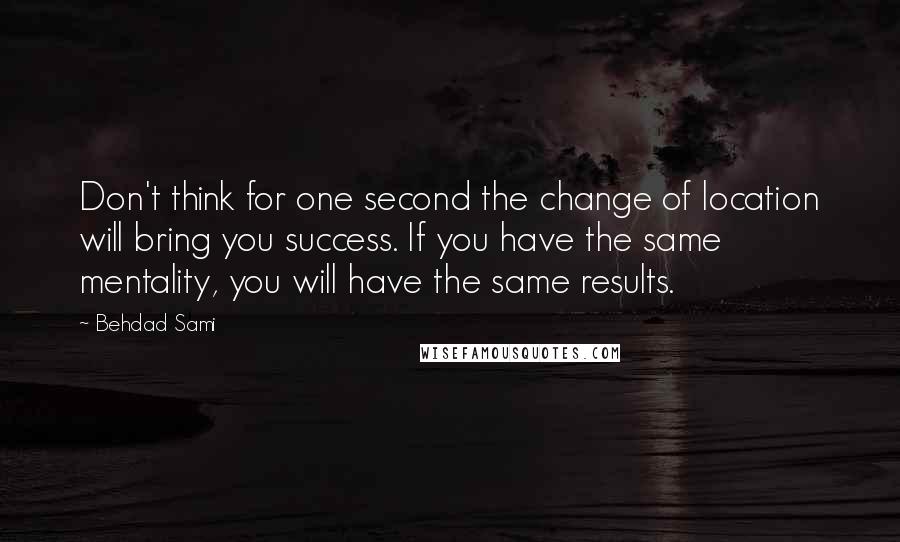 Behdad Sami quotes: Don't think for one second the change of location will bring you success. If you have the same mentality, you will have the same results. Behdad Sami quotes: Don't think for one second the change of location will bring you success. If you have the same mentality, you will have the same results.