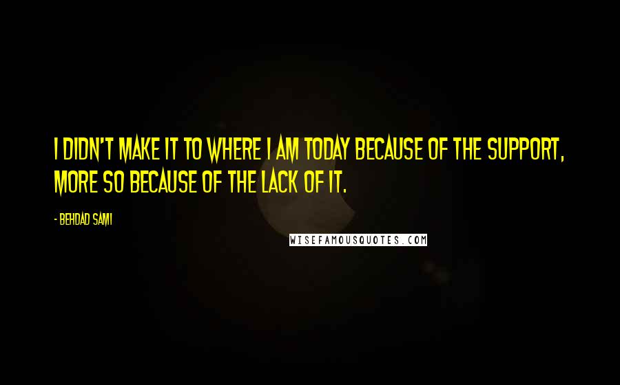 Behdad Sami quotes: I didn't make it to where I am today because of the support, more so because of the lack of it. Behdad Sami quotes: I didn't make it to where I am today because of the support, more so because of the lack of it.