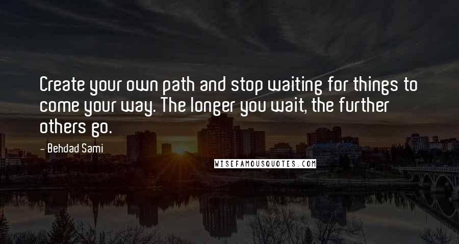 Behdad Sami quotes: Create your own path and stop waiting for things to come your way. The longer you wait, the further others go. Behdad Sami quotes: Create your own path and stop waiting for things to come your way. The longer you wait, the further others go.
