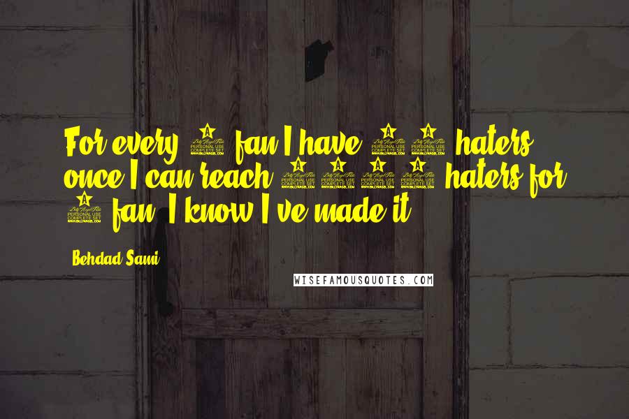 Behdad Sami quotes: For every 1 fan I have 20 haters, once I can reach 1000 haters for 1 fan, I know I've made it. Behdad Sami quotes: For every 1 fan I have 20 haters, once I can reach 1000 haters for 1 fan, I know I've made it.