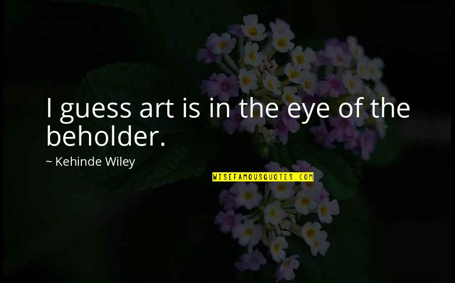 Beholder Quotes By Kehinde Wiley: I guess art is in the eye of Beholder Quotes By Kehinde Wiley: I guess art is in the eye of