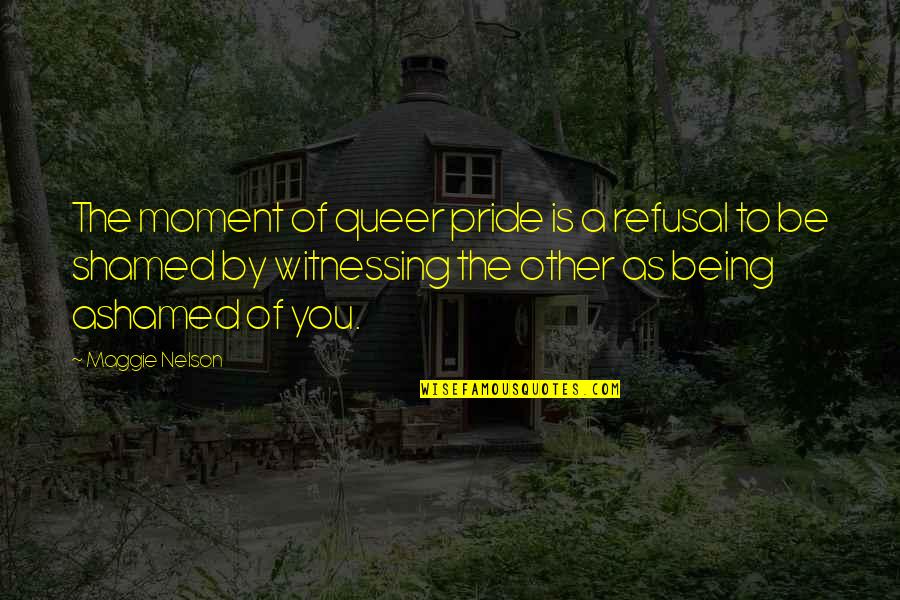 Being Ashamed Quotes By Maggie Nelson: The moment of queer pride is a refusal
