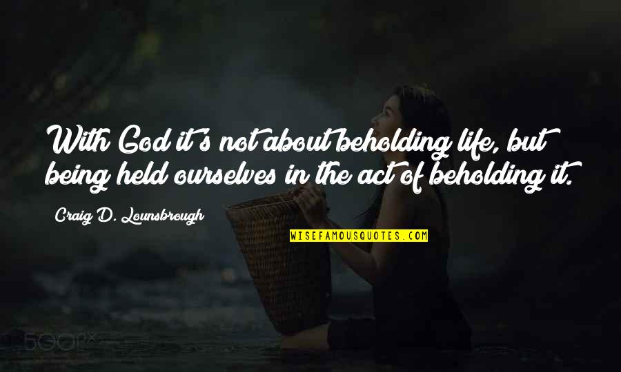 Being Held By You Quotes By Craig D. Lounsbrough: With God it's not about beholding life, but Being Held By You Quotes By Craig D. Lounsbrough: With God it's not about beholding life, but